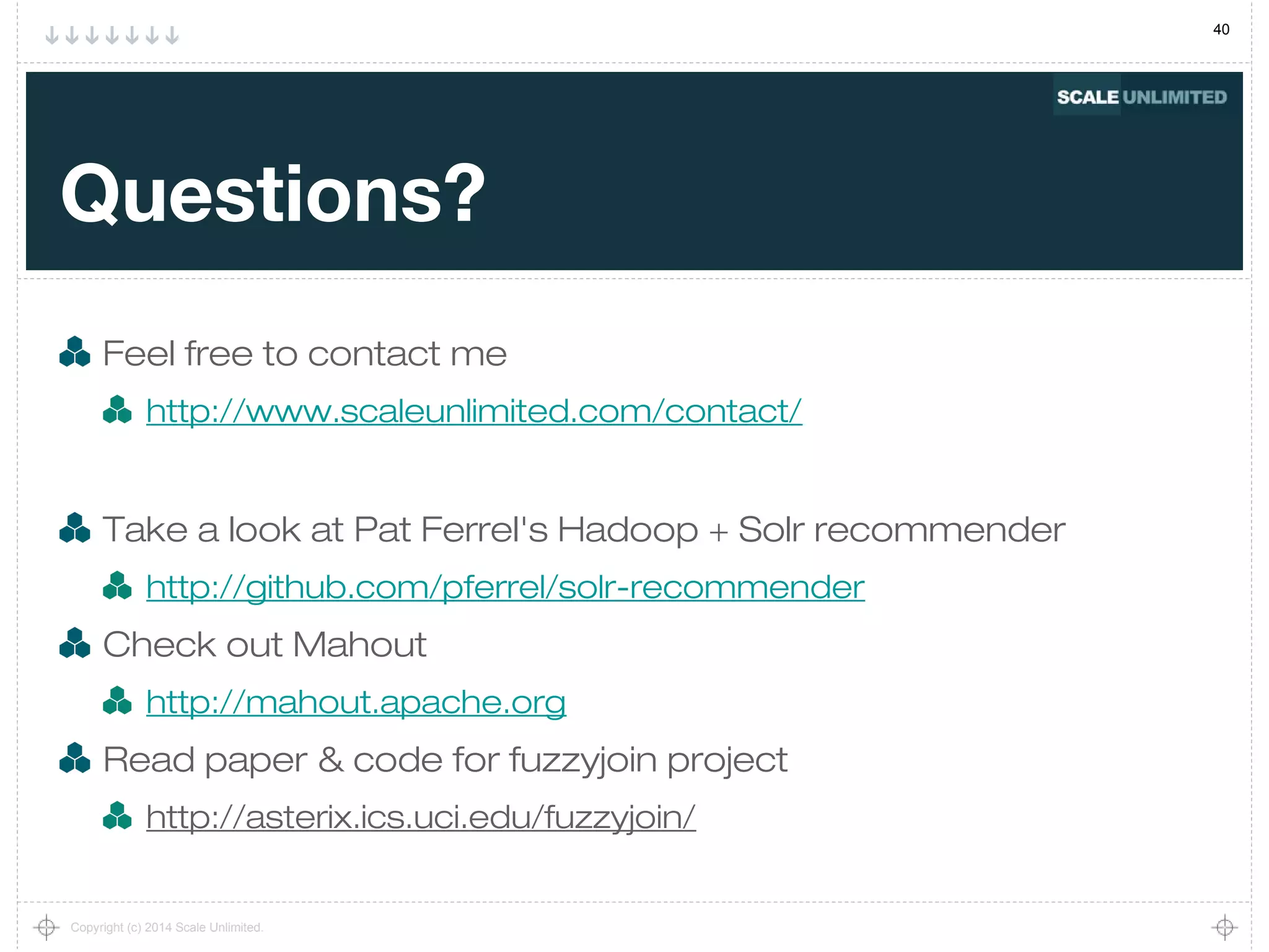40
Copyright (c) 2014 Scale Unlimited.
Questions?
Feel free to contact me
http://www.scaleunlimited.com/contact/
Take a look at Pat Ferrel's Hadoop + Solr recommender
http://github.com/pferrel/solr-recommender
Check out Mahout
http://mahout.apache.org
Read paper & code for fuzzyjoin project
http://asterix.ics.uci.edu/fuzzyjoin/
 
