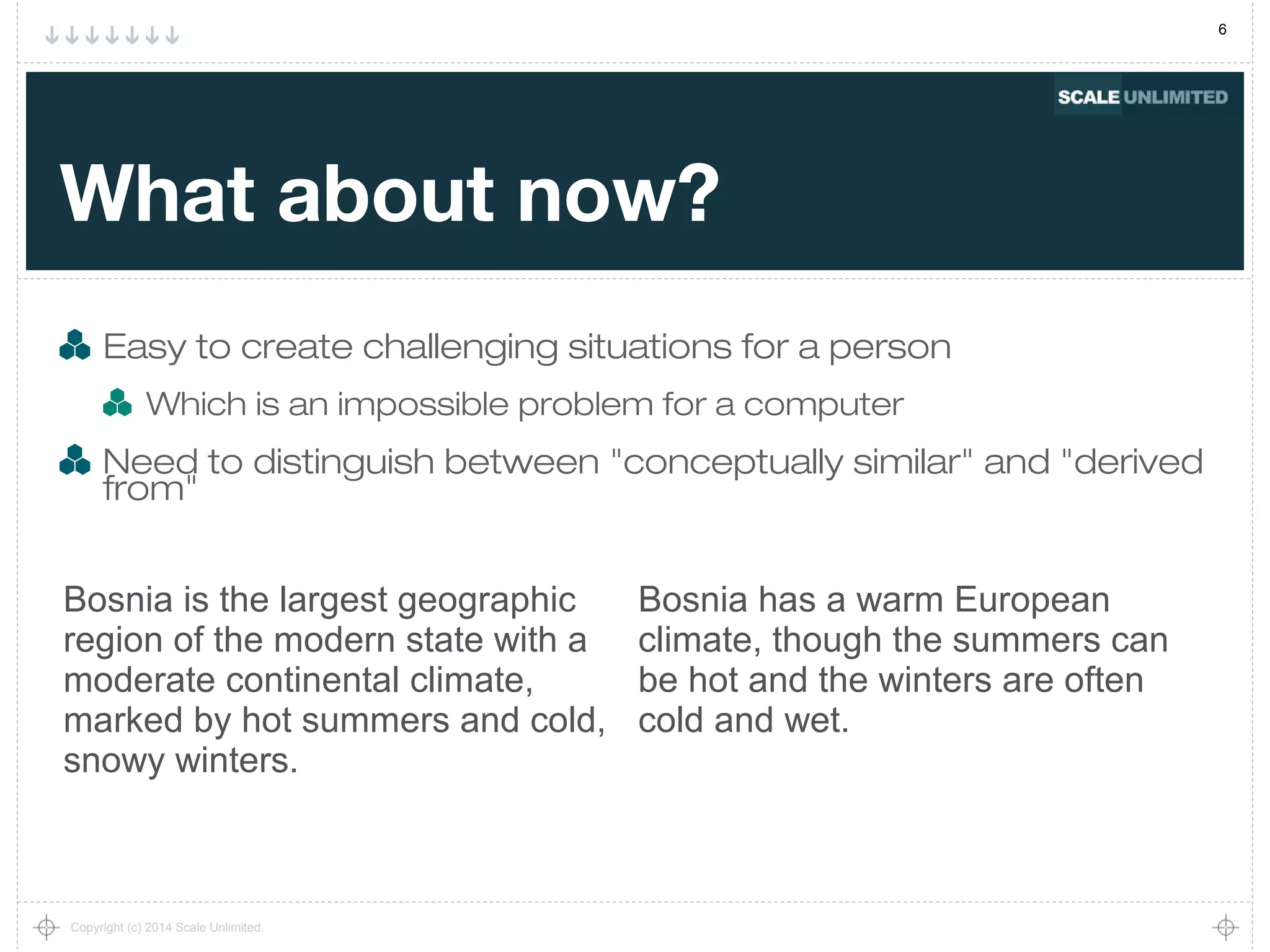 6
Copyright (c) 2014 Scale Unlimited.
What about now?
Easy to create challenging situations for a person
Which is an impossible problem for a computer
Need to distinguish between "conceptually similar" and "derived
from"
Bosnia is the largest geographic
region of the modern state with a
moderate continental climate,
marked by hot summers and cold,
snowy winters.
Bosnia has a warm European
climate, though the summers can
be hot and the winters are often
cold and wet.
 