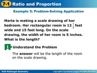 7-1 Ratio and Proportion
Example 5: Problem-Solving Application
Marta is making a scale drawing of her
bedroom. Her rectangular room is 12 feet
wide and 15 feet long. On the scale
drawing, the width of her room is 5 inches.
What is the length?
1

Understand the Problem
The answer will be the length of the room
on the scale drawing.

Holt McDougal Geometry

 