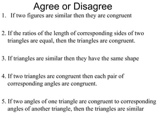 Agree or Disagree
1. If two figures are similar then they are congruent
2. If the ratios of the length of corresponding sides of two
triangles are equal, then the triangles are congruent.
3. If triangles are similar then they have the same shape
4. If two triangles are congruent then each pair of
corresponding angles are congruent.
5. If two angles of one triangle are congruent to corresponding
angles of another triangle, then the triangles are similar

 