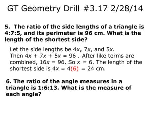 GT Geometry Drill #3.17 2/28/14
5. The ratio of the side lengths of a triangle is
4:7:5, and its perimeter is 96 cm. What is the
length of the shortest side?
Let the side lengths be 4x, 7x, and 5x.
Then 4x + 7x + 5x = 96 . After like terms are
combined, 16x = 96. So x = 6. The length of the
shortest side is 4x = 4(6) = 24 cm.
6. The ratio of the angle measures in a
triangle is 1:6:13. What is the measure of
each angle?

 
