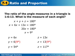 7-1 Ratio and Proportion
The ratio of the angle measures in a triangle is
1:6:13. What is the measure of each angle?
x + y + z = 180°
x + 6x + 13x = 180°
20x = 180°

x = 9°
y = 6x

z = 13x

y = 6(9°)

z = 13(9°)

y = 54°

z = 117°

Holt McDougal Geometry

 