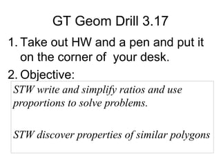 GT Geom Drill 3.17
1. Take out HW and a pen and put it
on the corner of your desk.
2. Objective:
STW write and simplify ratios and use
proportions to solve problems.

STW discover properties of similar polygons

 