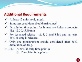 Additional Requirements
 At least 12 unit should used .
 Same test conditions should maintained.
 Dissolution time points for Immediate Release products
like 15,30,45,60 min
 For sustained release 1, 2, 3, 5, and 8 hrs until at least
85% of drug is released.
 Only one measurement should considered after 85%
dissolution of drug.
 SD: ≤ 20% at early time point &
≤ 10% at later time points
99
 