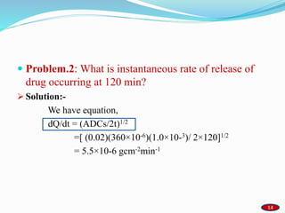  Problem.2: What is instantaneous rate of release of
drug occurring at 120 min?
 Solution:-
We have equation,
dQ/dt = (ADCs/2t)1/2
=[ (0.02)(360×10-6)(1.0×10-3)/ 2×120]1/2
= 5.5×10-6 gcm-2min-1
1414
 