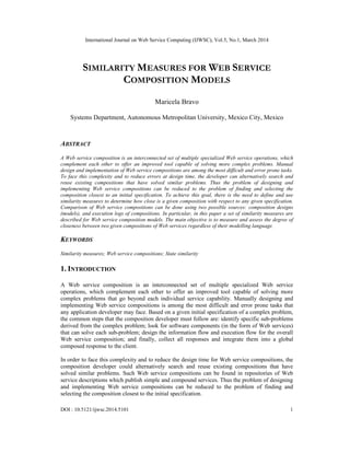International Journal on Web Service Computing (IJWSC), Vol.5, No.1, March 2014
DOI : 10.5121/ijwsc.2014.5101 1
SIMILARITY MEASURES FOR WEB SERVICE
COMPOSITION MODELS
Maricela Bravo
Systems Department, Autonomous Metropolitan University, Mexico City, Mexico
ABSTRACT
A Web service composition is an interconnected set of multiple specialized Web service operations, which
complement each other to offer an improved tool capable of solving more complex problems. Manual
design and implementation of Web service compositions are among the most difficult and error prone tasks.
To face this complexity and to reduce errors at design time, the developer can alternatively search and
reuse existing compositions that have solved similar problems. Thus the problem of designing and
implementing Web service compositions can be reduced to the problem of finding and selecting the
composition closest to an initial specification. To achieve this goal, there is the need to define and use
similarity measures to determine how close is a given composition with respect to any given specification.
Comparison of Web service compositions can be done using two possible sources: composition designs
(models), and execution logs of compositions. In particular, in this paper a set of similarity measures are
described for Web service composition models. The main objective is to measure and assess the degree of
closeness between two given compositions of Web services regardless of their modelling language.
KEYWORDS
Similarity measures; Web service compositions; State similarity
1. INTRODUCTION
A Web service composition is an interconnected set of multiple specialized Web service
operations, which complement each other to offer an improved tool capable of solving more
complex problems that go beyond each individual service capability. Manually designing and
implementing Web service compositions is among the most difficult and error prone tasks that
any application developer may face. Based on a given initial specification of a complex problem,
the common steps that the composition developer must follow are: identify specific sub-problems
derived from the complex problem; look for software components (in the form of Web services)
that can solve each sub-problem; design the information flow and execution flow for the overall
Web service composition; and finally, collect all responses and integrate them into a global
composed response to the client.
In order to face this complexity and to reduce the design time for Web service compositions, the
composition developer could alternatively search and reuse existing compositions that have
solved similar problems. Such Web service compositions can be found in repositories of Web
service descriptions which publish simple and compound services. Thus the problem of designing
and implementing Web service compositions can be reduced to the problem of finding and
selecting the composition closest to the initial specification.
 
