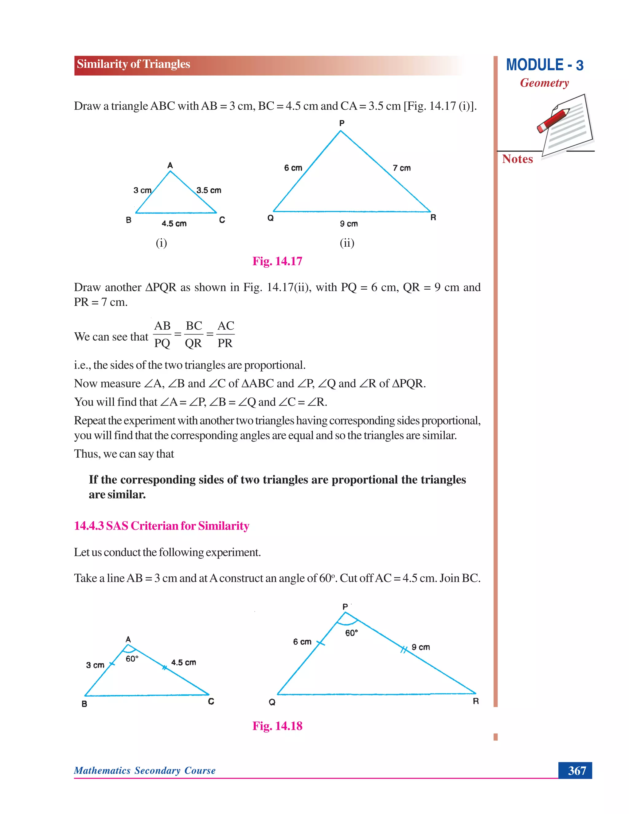 Mathematics Secondary Course 367
Similarity of Triangles
Notes
MODULE - 3
Geometry
Draw a triangleABC withAB = 3 cm, BC = 4.5 cm and CA= 3.5 cm [Fig. 14.17 (i)].
(i) (ii)
Fig. 14.17
Draw another ΔPQR as shown in Fig. 14.17(ii), with PQ = 6 cm, QR = 9 cm and
PR = 7 cm.
We can see that
PR
AC
QR
BC
PQ
AB
==
i.e., the sides of the two triangles are proportional.
Now measure ∠A, ∠B and ∠C of ΔABC and ∠P, ∠Q and ∠R of ΔPQR.
You will find that ∠A= ∠P, ∠B = ∠Q and ∠C = ∠R.
Repeattheexperimentwithanothertwotriangleshavingcorrespondingsidesproportional,
youwillfindthatthecorrespondinganglesareequalandsothetrianglesaresimilar.
Thus, we can say that
If the corresponding sides of two triangles are proportional the triangles
are similar.
14.4.3 SAS Criterian for Similarity
Letusconductthefollowingexperiment.
Take a lineAB = 3 cm and atAconstruct an angle of 60o
. Cut offAC = 4.5 cm. Join BC.
Fig. 14.18
P
Q R
 