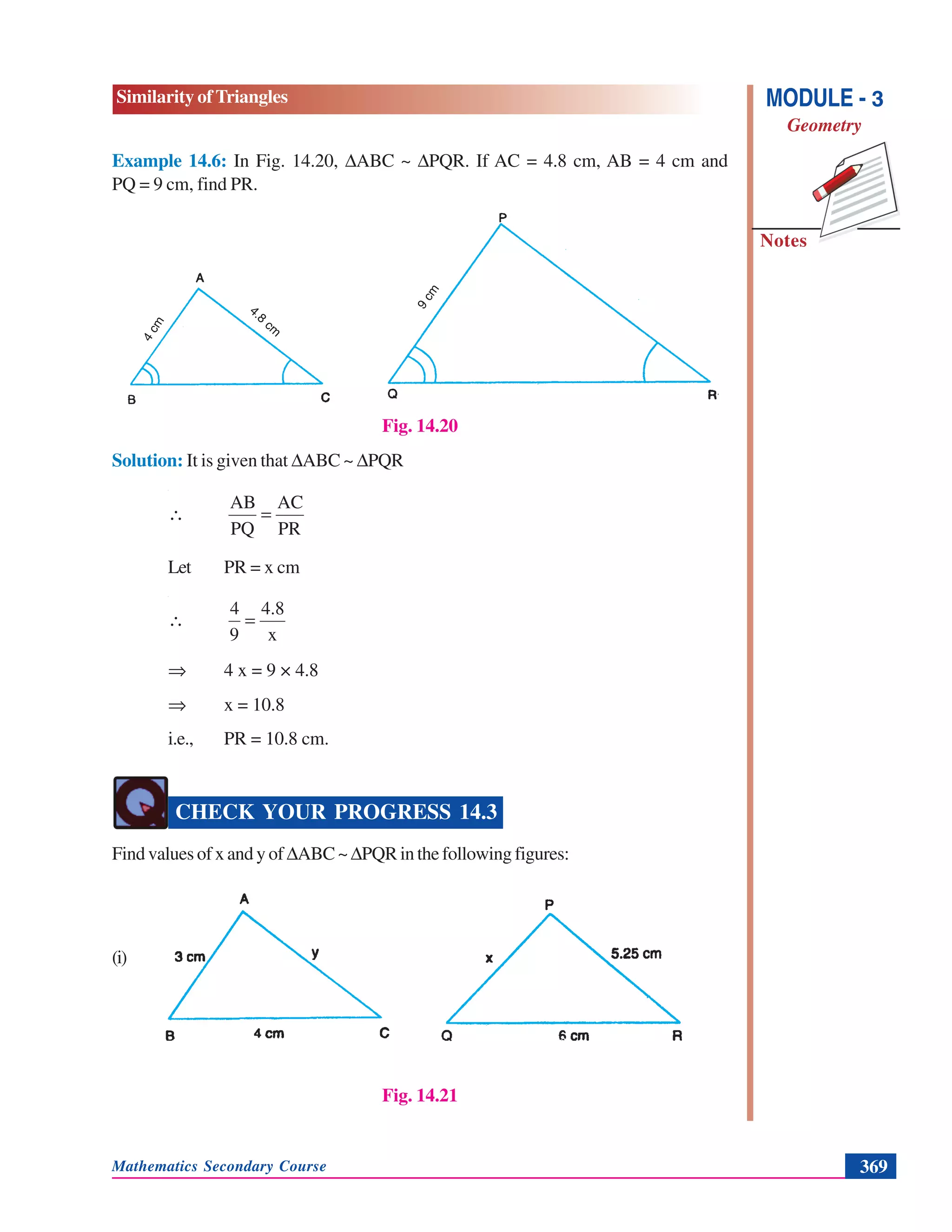 Mathematics Secondary Course 369
Similarity of Triangles
Notes
MODULE - 3
Geometry
Example 14.6: In Fig. 14.20, ΔABC ~ ΔPQR. If AC = 4.8 cm, AB = 4 cm and
PQ = 9 cm, find PR.
Fig. 14.20
Solution: It is given that ΔABC ~ ΔPQR
PR
AC
PQ
AB
=∴
Let PR = x cm
x
4.8
9
4
=∴
⇒ 4 x = 9 × 4.8
⇒ x = 10.8
i.e., PR = 10.8 cm.
CHECK YOUR PROGRESS 14.3
Find values of x and y of ΔABC~ΔPQR in the following figures:
(i)
Fig. 14.21
4cm
4.8
cm
9cm
 