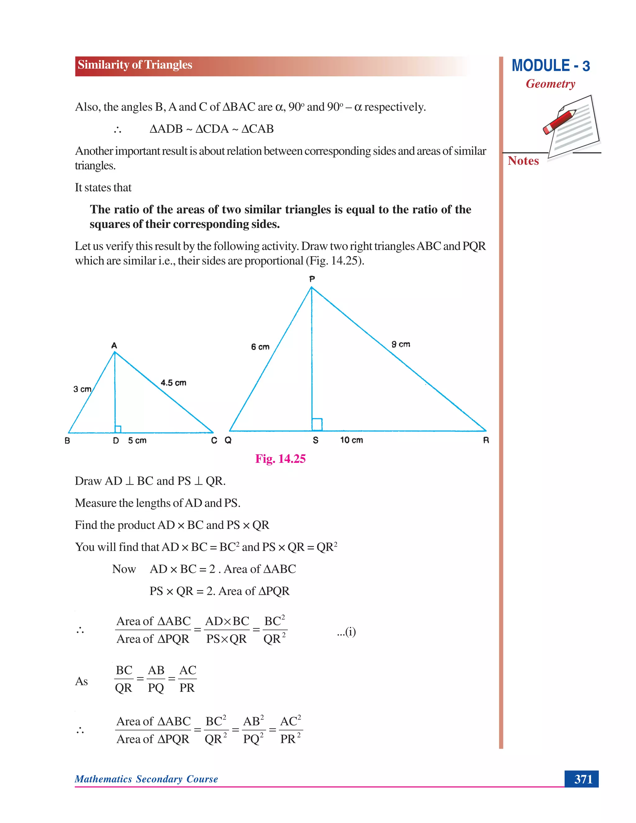 Mathematics Secondary Course 371
Similarity of Triangles
Notes
MODULE - 3
Geometry
Also, the angles B,Aand C of ΔBAC are α, 90o
and 90o
– α respectively.
∴ ΔADB ~ ΔCDA ~ ΔCAB
Anotherimportantresultisaboutrelationbetweencorrespondingsidesandareasofsimilar
triangles.
It states that
The ratio of the areas of two similar triangles is equal to the ratio of the
squares of their corresponding sides.
Letusverifythisresultbythefollowingactivity.DrawtworighttrianglesABCandPQR
which are similar i.e., their sides are proportional (Fig. 14.25).
Fig. 14.25
Draw AD ⊥ BC and PS ⊥ QR.
Measure the lengths ofAD and PS.
Find the product AD × BC and PS × QR
You will find thatAD × BC = BC2
and PS × QR = QR2
Now AD × BC = 2 . Area of ΔABC
PS × QR = 2. Area of ΔPQR
2
2
QR
BC
QRPS
BCAD
PQRofArea
ABCofArea
=
×
×
=
Δ
Δ
∴ ...(i)
As
PR
AC
PQ
AB
QR
BC
==
2
2
2
2
2
2
PR
AC
PQ
AB
QR
BC
PQRofArea
ABCofArea
===
Δ
Δ
∴
 