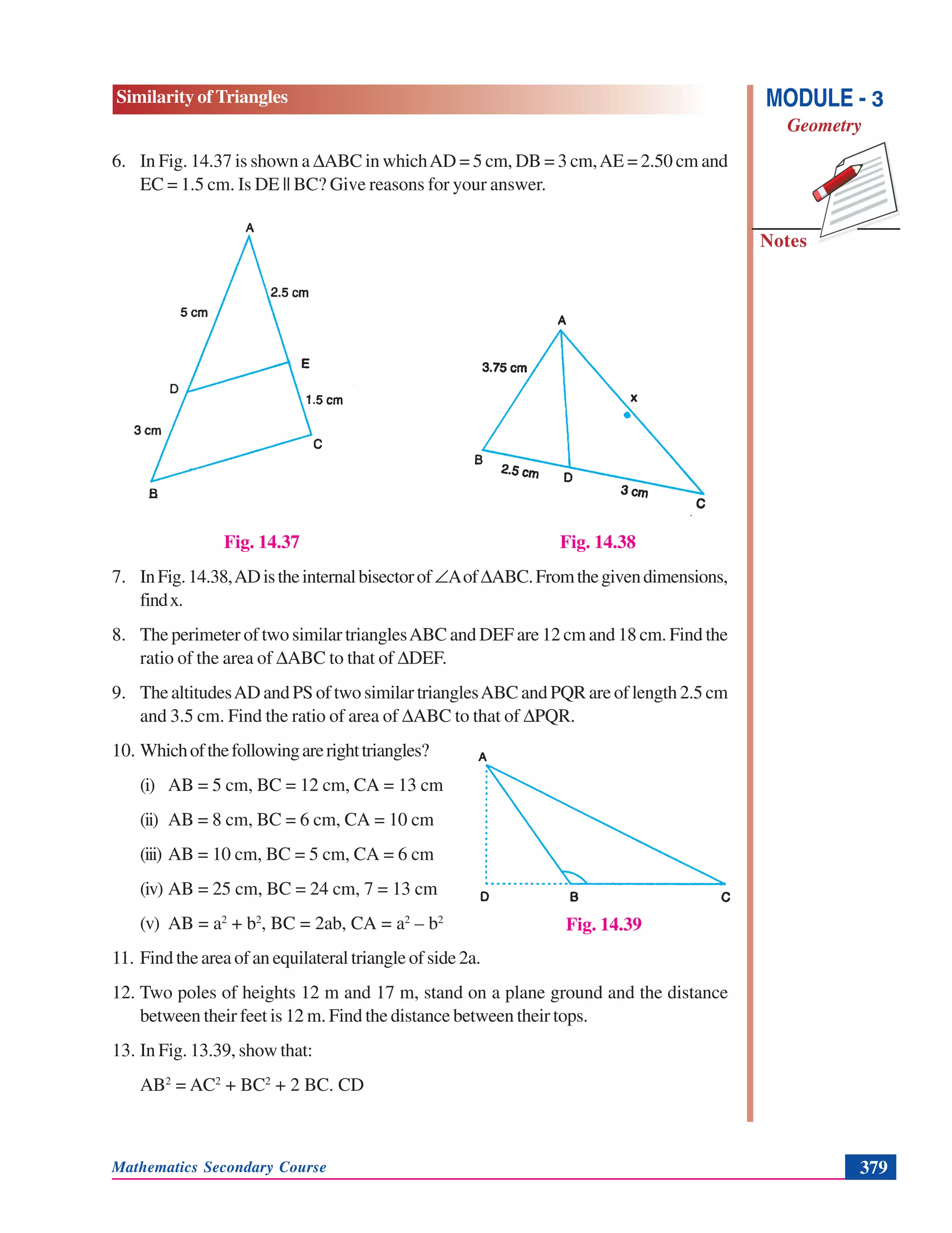 Mathematics Secondary Course 379
Similarity of Triangles
Notes
MODULE - 3
Geometry
6. In Fig. 14.37 is shown a ΔABC in whichAD = 5 cm, DB = 3 cm,AE = 2.50 cm and
EC = 1.5 cm. Is DE || BC? Give reasons for your answer.
Fig. 14.37 Fig. 14.38
7. InFig.14.38,ADistheinternalbisectorof∠AofΔABC.Fromthegivendimensions,
findx.
8. The perimeter of two similar trianglesABC and DEF are 12 cm and 18 cm. Find the
ratio of the area of ΔABC to that of ΔDEF.
9. The altitudesAD and PS of two similar trianglesABC and PQR are of length 2.5 cm
and 3.5 cm. Find the ratio of area of ΔABC to that of ΔPQR.
10. Whichofthefollowingarerighttriangles?
(i) AB = 5 cm, BC = 12 cm, CA = 13 cm
(ii) AB = 8 cm, BC = 6 cm, CA = 10 cm
(iii) AB = 10 cm, BC = 5 cm, CA = 6 cm
(iv) AB = 25 cm, BC = 24 cm, 7 = 13 cm
(v) AB = a2
+ b2
, BC = 2ab, CA = a2
– b2
11. Find the area of an equilateral triangle of side 2a.
12. Two poles of heights 12 m and 17 m, stand on a plane ground and the distance
between their feet is 12 m. Find the distance between their tops.
13. In Fig. 13.39, show that:
AB2
= AC2
+ BC2
+ 2 BC. CD
Fig. 14.39
 