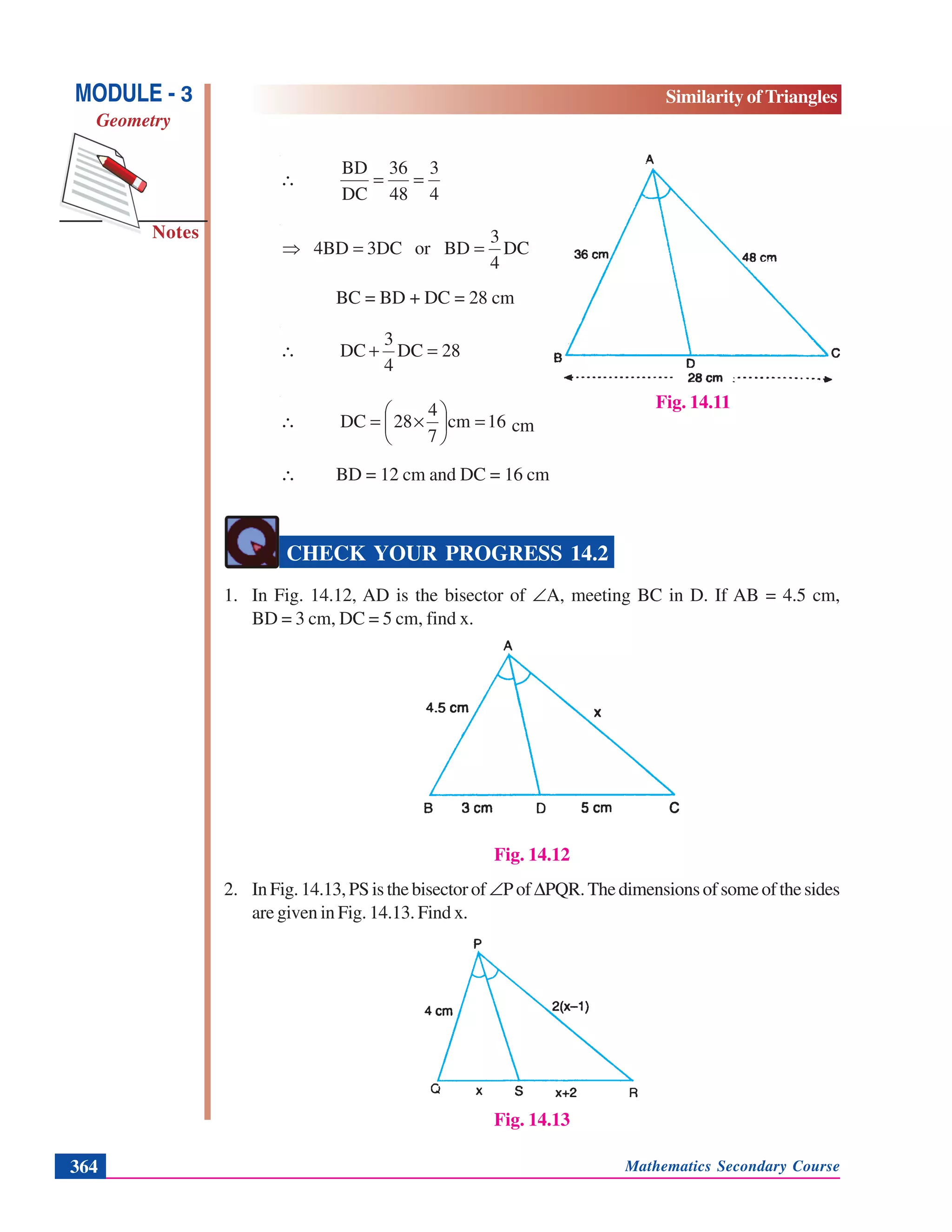 Mathematics Secondary Course364
Notes
MODULE - 3
Geometry
Similarity of Triangles
4
3
48
36
DC
BD
==∴
DC
4
3
BDor3DC4BD ==⇒
BC = BD + DC = 28 cm
28DC
4
3
DC =+∴
16cm
7
4
28DC =⎟
⎠
⎞
⎜
⎝
⎛
×=∴ cm
∴ BD = 12 cm and DC = 16 cm
CHECK YOUR PROGRESS 14.2
1. In Fig. 14.12, AD is the bisector of ∠A, meeting BC in D. If AB = 4.5 cm,
BD = 3 cm, DC = 5 cm, find x.
Fig. 14.12
2. InFig.14.13,PSisthebisectorof ∠PofΔPQR.Thedimensionsofsomeofthesides
are given in Fig. 14.13. Find x.
Fig. 14.13
Fig. 14.11
 
