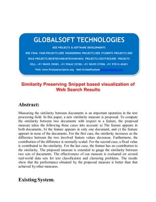 GLOBALSOFT TECHNOLOGIES 
IEEE PROJECTS & SOFTWARE DEVELOPMENTS 
IEEE FINAL YEAR PROJECTS|IEEE ENGINEERING PROJECTS|IEEE STUDENTS PROJECTS|IEEE 
BULK PROJECTS|BE/BTECH/ME/MTECH/MS/MCA PROJECTS|CSE/IT/ECE/EEE PROJECTS 
CELL: +91 98495 39085, +91 99662 35788, +91 98495 57908, +91 97014 40401 
Visit: www.finalyearprojects.org Mail to:ieeefinalsemprojects@gmai l.com 
Similarity Preserving Snippet based visualization of 
Web Search Results 
Abstract: 
Measuring the similarity between documents is an important operation in the text 
processing field. In this paper, a new similarity measure is proposed. To compute 
the similarity between two documents with respect to a feature, the proposed 
measure takes the following three cases into account: a) The feature appears in 
both documents, b) the feature appears in only one document, and c) the feature 
appears in none of the documents. For the first case, the similarity increases as the 
difference between the two involved feature values decreases. Furthermore, the 
contribution of the difference is normally scaled. For the second case, a fixed value 
is contributed to the similarity. For the last case, the feature has no contribution to 
the similarity. The proposed measure is extended to gauge the similarity between 
two sets of documents. The effectiveness of our measure is evaluated on several 
real-world data sets for text classification and clustering problems. The results 
show that the performance obtained by the proposed measure is better than that 
achieved by other measures. 
Existing System: 
 