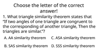 Choose the letter of the correct
answer!
1. What triangle similarity theorem states that
“If two angles of one triangle are congruent to
the corresponding of another triangle, Then the
triangles are similar.”?
A. AA similarity theorem
D. SSS similarity theorem
C. ASA similarity theorem
B. SAS similarity theorem
 