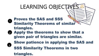 Proves the SAS and SSS
Similarity Theorems of similar
triangles.
1
Apply the theorems to show that a
given pair of triangles are similar.
2
Show patience in applying the SAS and
SSS Similarity Theorems in two
triangles.
3
LEARNING OBJECTIVES
 