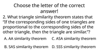 Choose the letter of the correct
answer!
2. What triangle similarity theorem states that
“If the corresponding sides of one triangles are
proportional to the corresponding sides of the
other triangle, then the triangle are similar.”?
A. AA similarity theorem
D. SSS similarity theorem
C. ASA similarity theorem
B. SAS similarity theorem
 