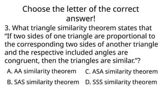 Choose the letter of the correct
answer!
3. What triangle similarity theorem states that
“If two sides of one triangle are proportional to
the corresponding two sides of another triangle
and the respective included angles are
congruent, then the triangles are similar.”?
A. AA similarity theorem
D. SSS similarity theorem
C. ASA similarity theorem
B. SAS similarity theorem
 