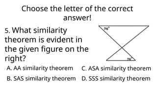 Choose the letter of the correct
answer!
5. What similarity
theorem is evident in
the given figure on the
right?
A. AA similarity theorem
D. SSS similarity theorem
C. ASA similarity theorem
B. SAS similarity theorem
 