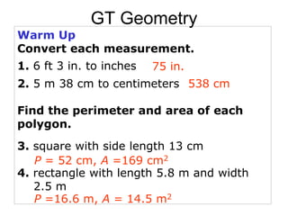 Warm Up
Convert each measurement.
1. 6 ft 3 in. to inches
2. 5 m 38 cm to centimeters
Find the perimeter and area of each
polygon.
3. square with side length 13 cm
4. rectangle with length 5.8 m and width
2.5 m
75 in.
538 cm
P = 52 cm, A =169 cm2
P =16.6 m, A = 14.5 m2
GT Geometry
 