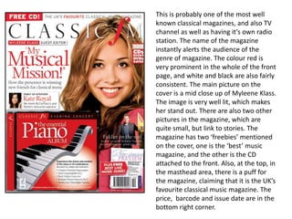 This is probably one of the most well known classical magazines, and also TV channel as well as having it’s own radio station. The name of the magazine instantly alerts the audience of the genre of magazine. The colour red is very prominent in the whole of the front page, and white and black are also fairly consistent. The main picture on the cover is a mid close up of MyleeneKlass. The image is very well lit, which makes her stand out. There are also two other pictures in the magazine, which are quite small, but link to stories. The magazine has two ‘freebies’ mentioned on the cover, one is the ‘best’ music magazine, and the other is the CD attached to the front. Also, at the top, in the masthead area, there is a puff for the magazine, claiming that it is the UK’s favourite classical music magazine. The price,  barcode and issue date are in the bottom right corner.
