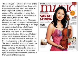 This is a magazine which is produced by the BBC, so it is primarily to inform.  Once again the prominent colour is red, with white as the background, and black for smaller amounts. The main picture is a mid shot, which once again is well lit. Apart from the main picture, there are no other photographs on the front cover.  There are however pictures, once again to link with the stories. There is a logo at the top of the page so readers instantly know what they’re reading. Once again, at the top in the masthead area, there is a puff for the magazine stating that it is the world’s best-selling music magazine. Also on this cover there is the offer of a free CD and access to free music channel to draw the readers in. The page is quite full,  and lots of stories are posted on the front, possibly to attract a bigger audience. The barcode, price, issue number and issue date are in the bottom  right, and underneath the main cover line is the website of the magazine. 