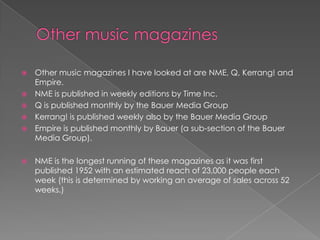  Other music magazines I have looked at are NME, Q, Kerrang! and
  Empire.
 NME is published in weekly editions by Time Inc.
 Q is published monthly by the Bauer Media Group
 Kerrang! is published weekly also by the Bauer Media Group
 Empire is published monthly by Bauer (a sub-section of the Bauer
  Media Group).

   NME is the longest running of these magazines as it was first
    published 1952 with an estimated reach of 23,000 people each
    week (this is determined by working an average of sales across 52
    weeks.)
 