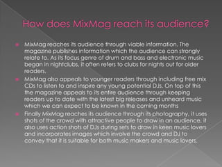  MixMag reaches its audience through viable information. The
  magazine publishes information which the audience can strongly
  relate to. As its focus genre of drum and bass and electronic music
  began in nightclubs, it often refers to clubs for nights out for older
  readers.
 MixMag also appeals to younger readers through including free mix
  CDs to listen to and inspire any young potential DJs. On top of this
  the magazine appeals to its entire audience through keeping
  readers up to date with the latest big releases and unheard music
  which we can expect to be known in the coming months
 Finally MixMag reaches its audience through its photography, it uses
  shots of the crowd with attractive people to draw in an audience, it
  also uses action shots of DJs during sets to draw in keen music lovers
  and incorporates images which involve the crowd and DJ to
  convey that it is suitable for both music makers and music lovers.
 
