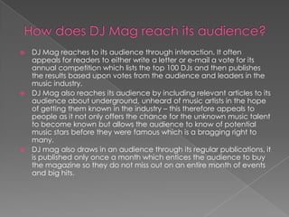  DJ Mag reaches to its audience through interaction. It often
  appeals for readers to either write a letter or e-mail a vote for its
  annual competition which lists the top 100 DJs and then publishes
  the results based upon votes from the audience and leaders in the
  music industry.
 DJ Mag also reaches its audience by including relevant articles to its
  audience about underground, unheard of music artists in the hope
  of getting them known in the industry – this therefore appeals to
  people as it not only offers the chance for the unknown music talent
  to become known but allows the audience to know of potential
  music stars before they were famous which is a bragging right to
  many.
 DJ mag also draws in an audience through its regular publications, it
  is published only once a month which entices the audience to buy
  the magazine so they do not miss out on an entire month of events
  and big hits.
 