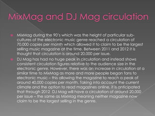    MixMag during the 90’s which was the height of particular sub-
    cultures of the electronic music genre reached a circulation of
    70,000 copies per month which allowed it to claim to be the largest
    selling music magazine at the time. Between 2011 and 2012 it is
    thought that circulation is around 20,000 per issue.
   DJ Mag has had no huge peak in circulation and instead shows
    consistent circulation figures relative to the audience size in the
    electronic genre. However, there was an increase in circulation at a
    similar time to MixMag as more and more people began fans to
    electronic music – this allowing the magazine to reach a peak of
    around 40,000 copies per month. Taking into account the current
    climate and the option to read magazines online, it is anticipated
    that through 2012 DJ Mag will have a circulation of around 20,000
    per issue – the same as MixMag meaning neither magazine now
    claim to be the largest selling in the genre.
 