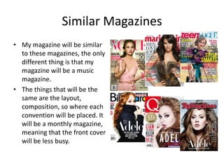Similar Magazines
• My magazine will be similar
  to these magazines, the only
  different thing is that my
  magazine will be a music
  magazine.
• The things that will be the
  same are the layout,
  composition, so where each
  convention will be placed. It
  will be a monthly magazine,
  meaning that the front cover
  will be less busy.
 