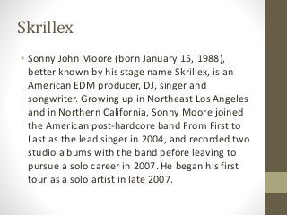 Skrillex
• Sonny John Moore (born January 15, 1988),
better known by his stage name Skrillex, is an
American EDM producer,...