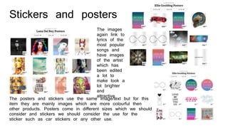 Stickers and posters
The posters and stickers use the same image/text but for this
item they are mainly images which are more colourful then
other products. Posters come in different sizes which we should
consider and stickers we should consider the use for the
sticker such as car stickers or any other use.
The images
again link to
lyrics of the
most popular
songs and
have images
of the artist
which has
been edited
a lot to
make look a
lot brighter
and
attractive.
 
