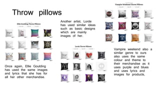 Throw pillows
Once again, Ellie Goulding
has used the same images
and lyrics that she has for
all her other merchandise.
Another artist, Lorde
has used similar ideas
such as basic designs
which are mainly
images of her.
Vampire weekend also a
similar genre to ours
also uses the same
colour and theme to
their merchandise as it
uses purple and blues
and uses lyrics and
images for products,
 
