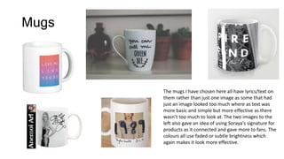 Mugs
The mugs I have chosen here all have lyrics/text on
them rather than just one image as some that had
just an image looked too much where as text was
more basic and simple but more effective as there
wasn’t too much to look at. The two images to the
left also gave an idea of using Soraya's signature for
products as it connected and gave more to fans. The
colours all use faded or subtle brightness which
again makes it look more effective.
 