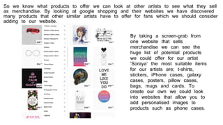 So we know what products to offer we can look at other artists to see what they sell
as merchandise. By looking at google shopping and their websites we have discovered
many products that other similar artists have to offer for fans which we should consider
adding to our website.
By taking a screen-grab from
one website that sells
merchandise we can see the
huge list of potential products
we could offer for our artist
‘Soraya’ the most suitable items
for our artists are; t-shirts,
stickers, iPhone cases, galaxy
cases, posters, pillow cases,
bags, mugs and cards. To
create our own we could look
into websites that allow you to
add personalised images to
products such as phone cases.
 
