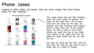 Phone cases
Looking at other artists and bands, here are some images that show phone
cases for their audience.
This image shows that just Ellie Goulding
alone has many cases for phones. The
cases for this artist has a lot of lyrics
used from her songs for the case, for
example one says ‘anything could happen’
which is taken from one of her popular
songs. As well as lyrics a lot of girly
colours are used and one or two cases
have photos of her. Apart from this, the
cases are quite simple and are not over
the top.
The idea we could get from this could be
lines from the song we are using or just a
single edit of a photo of Soraya.
 