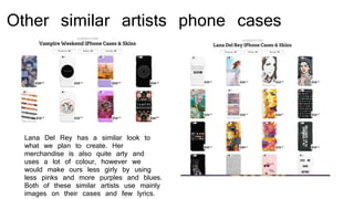 Other similar artists phone cases
Lana Del Rey has a similar look to
what we plan to create. Her
merchandise is also quite arty and
uses a lot of colour, however we
would make ours less girly by using
less pinks and more purples and blues.
Both of these similar artists use mainly
images on their cases and few lyrics.
 