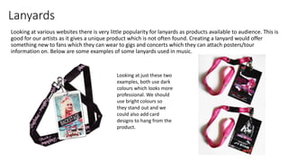 Lanyards
Looking at various websites there is very little popularity for lanyards as products available to audience. This is
good for our artists as it gives a unique product which is not often found. Creating a lanyard would offer
something new to fans which they can wear to gigs and concerts which they can attach posters/tour
information on. Below are some examples of some lanyards used in music.
Looking at just these two
examples, both use dark
colours which looks more
professional. We should
use bright colours so
they stand out and we
could also add card
designs to hang from the
product.
 