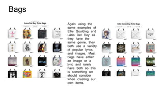 Bags
Again using the
same examples of
Ellie Goulding and
Lana Del Rey as
they have the
same genre, they
both use a variety
of popular lyrics
and images. Most
bags have either
an image or a
lyric and rarely
have both so this
is something we
should consider
when creating our
own items.
 