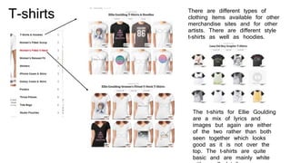 T-shirts There are different types of
clothing items available for other
merchandise sites and for other
artists. There are different style
t-shirts as well as hoodies.
The t-shirts for Ellie Goulding
are a mix of lyrics and
images but again are either
of the two rather than both
seen together which looks
good as it is not over the
top. The t-shirts are quite
basic and are mainly white
 