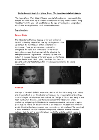 Similar Product Analysis – Selena Gomez ‘The Heart Wants What It Wants’
‘The Heart Wants What It Wants’ is pop song by Selena Gomez, I have decided to
analyse this video as for my actual music video I will be using Selena Gomez’s song
‘Good For You’ this way I will be able to see the type of music videos she produces
and if there are any common traits between her videos.
Textual Analysis
Camera Shots
The video starts off with a close up of her side profile but
her hair is covering most of her face. By starting with a close
up it shows the main focus is on her and shows her
importance. Close ups are the main camera shot
throughout the video as it allows us to see her facial
expressions in more detail, we can tell she is hurting for
example when she sings the line “and every seconds like
torture” it shows a close up of her and we can see her hands
are over her face and she is crying. This shows that she is in
pain and cant help that she loves him even though it seems like it’s a toxic
relationship.
Narrative
The style of the music video is a narrative, we can tell that she is trying to act happy
and strong in front of her friends and boyfriend, as she is hugging him and smiling,
but is hurting on the inside and doesn’t have the courage at first to walk away as ‘the
heart wants what it wants.’ Also there are scenes in the video where she is
reminiscing and getting flashbacks of the two when they were happy and in a good
place. We are able to tell it is a flashback as the effect that has been used looks like
an old video that has been recorded on a camcorder, as it is pixelated. The song itself
is about a breakup and how she cannot help whom she loves and the title itself
indicates that she isn't to blame for whom she fell for and she couldn’t control it.
 