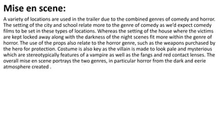 Mise en scene:
A variety of locations are used in the trailer due to the combined genres of comedy and horror.
The setting of the city and school relate more to the genre of comedy as we’d expect comedy
films to be set in these types of locations. Whereas the setting of the house where the victims
are kept locked away along with the darkness of the night scenes fit more within the genre of
horror. The use of the props also relate to the horror genre, such as the weapons purchased by
the hero for protection. Costume is also key as the villain is made to look pale and mysterious
which are stereotypically features of a vampire as well as the fangs and red contact lenses. The
overall mise en scene portrays the two genres, in particular horror from the dark and eerie
atmosphere created .
 