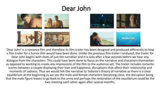 Dear John
‘Dear John’ is a romance film and therefore its film trailer has been designed and produced differently to how
a film trailer for a horror film would have been done. Unlike the previous film trailer I analyzed, the trailer for
Dear John begins with shots of just the narrative and it is only after a few seconds before we hear any
dialogue from the characters. This could have been done to focus on the narrative and characters themselves
as opposed to wanting to create any impressions of the film to the audience yet. The trailer includes romantic
scenes between a couple displaying their love and happiness, disruptions that affect their relationship and
moments of sadness. Thus we would link the narrative to Todorov’s theory of narrative as there is a clear
equilibrium at the beginning as we see the male and female characters becoming close, the disruption being
that the male figure leaves to go back to the army and perhaps the restoration of the equilibrium could be the
two meeting each other again after several months.
 