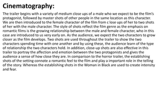 Cinematography:
The trailer begins with a variety of medium close ups of a male who we expect to be the film’s
protagonist, followed by master shots of other people in the same location as this character.
We are then introduced to the female character of the film from c lose ups of her to two shots
of her with the male character. The style of shots reflect the film genre as the emphasis on
romantic films is the growing relationship between the male and female character, who in this
case are introduced to us very early on. As the audience, we expect the two characters to grow
closer as the film develops. Two shots are used throughout the trailer to show the two
characters spending time with one another and by using these, the audience learn of the type
of relationship the two characters hold. In addition, close-up shots are also effective in this
trailer to portray the affection and emotion between the two protagonists and gives the
audience a sense of how close they are. In comparison to the horror trailer, the establishing
shots of the setting connote a romantic feel to the film and play a important role in the telling
of the story. Whereas the establishing shots in the Woman in Black are used to create intensity
and fear.
 