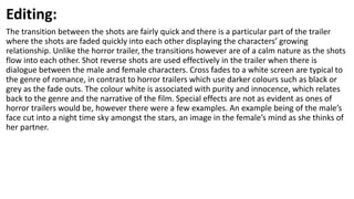 Editing:
The transition between the shots are fairly quick and there is a particular part of the trailer
where the shots are faded quickly into each other displaying the characters’ growing
relationship. Unlike the horror trailer, the transitions however are of a calm nature as the shots
flow into each other. Shot reverse shots are used effectively in the trailer when there is
dialogue between the male and female characters. Cross fades to a white screen are typical to
the genre of romance, in contrast to horror trailers which use darker colours such as black or
grey as the fade outs. The colour white is associated with purity and innocence, which relates
back to the genre and the narrative of the film. Special effects are not as evident as ones of
horror trailers would be, however there were a few examples. An example being of the male’s
face cut into a night time sky amongst the stars, an image in the female’s mind as she thinks of
her partner.
 