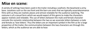 Mise en scene:
A variety of settings have been used in the trailer including a seafront, the beachand a army
base. Locations such as the sea front and the barn are ones that we typically associateromance
films with as they are realistic places and almost relatable for the audience watching. The
costume is of a casual form which we would expect of this genre to make the characters
appear realistic and relatable. The use of letters between the male and female character
connote the romantic relationship between the two as we associate letters between a male
and female as ‘love letters’. Thus the letters are an important symbol in the film as for a large
proportion of the trailer, the communication between the two characters are through this
letters, which as the audience we are able to hear.
 