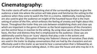 Cinematography:
The trailer starts off with an establishing shot of the surrounding location to give the
audience a look into where the action will take place and familiarize the setting to the
audience when they come to watch the film in a cinema. Additionally, tracking shots
are also used to give the audience an insight of the haunted house that is the main
setting of action of the film, which enforces the feeling of anxiety and fright about this
house. Throughout the trailer they are cuts between establishing shots and close ups
which are important in the genre of horror as the facial expressions of the characters
are the central focus in reaction to the setting. By using close ups to show characters’
faces, the fear and distress they feel is emphasized to the audience. Close ups are
additionally used to focus on ‘scary’ objects that play a role in the actions and
disruption of the film. (Disruption linking into Todorov’s theory of narrative.)Two shots
are used in the trailer to display conversations that are had by the characters and are
effectively used in this trailer as we tend to hear a conversation that is followed by an
insert cut of what they were talking about, in this case the house and who may be in it.
 