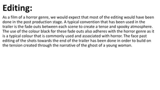 Editing:
As a film of a horror genre, we would expect that most of the editing would have been
done in the post production stage. A typical convention that has been used in the
trailer is the fade outs between each scene to create a tense and spooky atmosphere.
The use of the colour black for these fade outs also adheres with the horror genre as it
is a typical colour that is commonly used and associated with horror. The face past
editing of the shots towards the end of the trailer has been done in order to build on
the tension created through the narrative of the ghost of a young woman.
 
