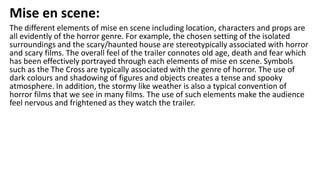 Mise en scene:
The different elements of mise en scene including location, characters and props are
all evidently of the horror genre. For example, the chosen setting of the isolated
surroundings and the scary/haunted house are stereotypically associated with horror
and scary films. The overall feel of the trailer connotes old age, death and fear which
has been effectively portrayed through each elements of mise en scene. Symbols
such as the The Cross are typically associated with the genre of horror. The use of
dark colours and shadowing of figures and objects creates a tense and spooky
atmosphere. In addition, the stormy like weather is also a typical convention of
horror films that we see in many films. The use of such elements make the audience
feel nervous and frightened as they watch the trailer.
 