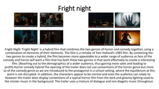 Fright night
Fright Night ‘Fright Night’ is a hybrid film that combines the two genres of horror and comedy together, using a
combination of elements of their elements. The film is a remake of Tom Holland’s 1985 film. By combining the
two genres to create a hybrid, the film becomes more appealable to a wider range of audience as fans of the
comedy and horror will want a film that has both these two genres in that work effectively to create a interesting
film. (Reaching out to the demographics of a wider audience, thus gaining more sales and leading to
profit).Horror comedy hybrid The opening of the trailer does not use conventions of the horror genre but more
so of the comedy genre as we are introduced to the protagonist in a school setting, where the equilibrium at this
point is not disrupted. In addition, the characters appear to be normal and ones the audience can relate to.
However the trailer does display conventions of a typical horror film from the dark and gloomy lighting used to
the sinister music in the background. The trailer uses a mixture of dialogue and non diegetic music throughout.
 