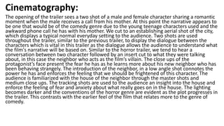 Cinematography:
The opening of the trailer sees a two shot of a male and female character sharing a romantic
moment when the male receives a call from his mother. At this point the narrative appears to
be one that would be of the comedy genre due to the young teenage characters used and the
awkward phone call he has with his mother. We cut to an establishing aerial shot of the city,
which displays a typical normal everyday setting to the audience. Two shots are used
throughout the trailer, similar to the previous trailer, to display the dialogue between the
characters which is vital in this trailer as the dialogue allows the audience to understand what
the film's narrative will be based on. Similar to the horror trailer, we tend to hear a
conversation between two character followed by an insert cut to what they were talking
about, in this case the neighbor who acts as the film’s villain. The close ups of the
protagonist’s face present the fear he has as he learns more about his new neighbor who has
been behaving strangely. The introduction of the neighbor, in a low angle shot connotes the
power he has and enforces the feeling that we should be frightened of this character. The
audience is familiarized with the house of the neighbor through the master shots and
medium close ups. The tracking shots are used to the audience an insight into the house and
enforce the feeling of fear and anxiety about what really goes on in the house. The lighting
becomes darker and the conventions of the horror genre are evident as the plot progresses in
the trailer. This contrasts with the earlier feel of the film that relates more to the genre of
comedy.
 